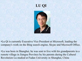 •Lu Qi is currently Executive Vice President at Microsoft, leading the
company's work on the Bing search engine, Skype and Microsoft Office.
•Lu was born in Shanghai, he was sent to live with his grandparents in a
remote village in Jiangsu Province by his parents during the Cultural
Revolution Lu studied at Fudan University in Shanghai, China
LU QI
 
