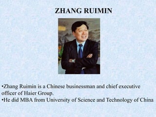 ZHANG RUIMIN
•Zhang Ruimin is a Chinese businessman and chief executive
officer of Haier Group.
•He did MBA from University of Science and Technology of China
 