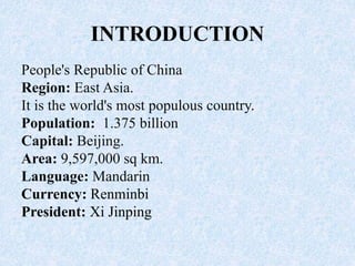 INTRODUCTION
People's Republic of China
Region: East Asia.
It is the world's most populous country.
Population: 1.375 billion
Capital: Beijing.
Area: 9,597,000 sq km.
Language: Mandarin
Currency: Renminbi
President: Xi Jinping
 