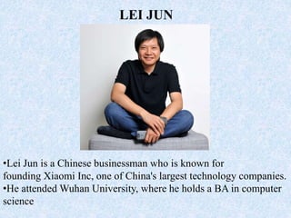 •Lei Jun is a Chinese businessman who is known for
founding Xiaomi Inc, one of China's largest technology companies.
•He attended Wuhan University, where he holds a BA in computer
science
LEI JUN
 