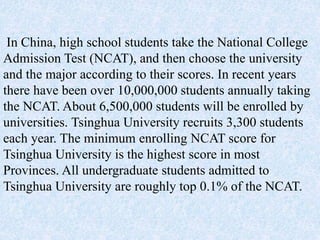 In China, high school students take the National College
Admission Test (NCAT), and then choose the university
and the major according to their scores. In recent years
there have been over 10,000,000 students annually taking
the NCAT. About 6,500,000 students will be enrolled by
universities. Tsinghua University recruits 3,300 students
each year. The minimum enrolling NCAT score for
Tsinghua University is the highest score in most
Provinces. All undergraduate students admitted to
Tsinghua University are roughly top 0.1% of the NCAT.
 