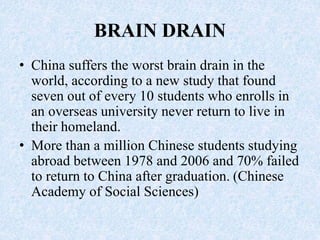BRAIN DRAIN
• China suffers the worst brain drain in the
world, according to a new study that found
seven out of every 10 students who enrolls in
an overseas university never return to live in
their homeland.
• More than a million Chinese students studying
abroad between 1978 and 2006 and 70% failed
to return to China after graduation. (Chinese
Academy of Social Sciences)
 