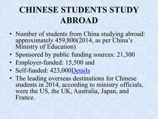 CHINESE STUDENTS STUDY
ABROAD
• Number of students from China studying abroad:
approximately 459,800(2014, as per China’s
Ministry of Education)
• Sponsored by public funding sources: 21,300
• Employer-funded: 15,500 and
• Self-funded: 423,000Details
• The leading overseas destinations for Chinese
students in 2014, according to ministry officials,
were the US, the UK, Australia, Japan, and
France.
 