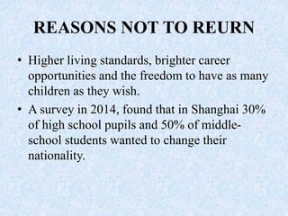 REASONS NOT TO REURN
• Higher living standards, brighter career
opportunities and the freedom to have as many
children as they wish.
• A survey in 2014, found that in Shanghai 30%
of high school pupils and 50% of middle-
school students wanted to change their
nationality.
 