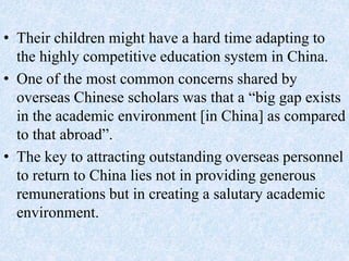 • Their children might have a hard time adapting to
the highly competitive education system in China.
• One of the most common concerns shared by
overseas Chinese scholars was that a “big gap exists
in the academic environment [in China] as compared
to that abroad”.
• The key to attracting outstanding overseas personnel
to return to China lies not in providing generous
remunerations but in creating a salutary academic
environment.
 