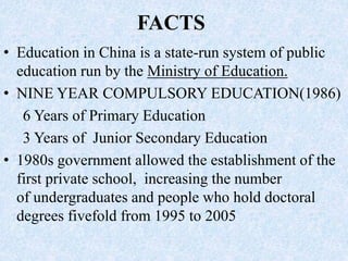 FACTS
• Education in China is a state-run system of public
education run by the Ministry of Education.
• NINE YEAR COMPULSORY EDUCATION(1986)
6 Years of Primary Education
3 Years of Junior Secondary Education
• 1980s government allowed the establishment of the
first private school, increasing the number
of undergraduates and people who hold doctoral
degrees fivefold from 1995 to 2005
 