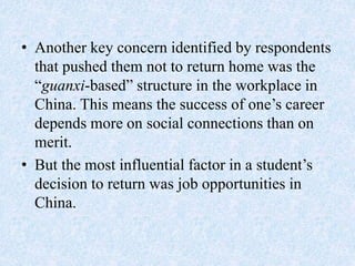 • Another key concern identified by respondents
that pushed them not to return home was the
“guanxi-based” structure in the workplace in
China. This means the success of one’s career
depends more on social connections than on
merit.
• But the most influential factor in a student’s
decision to return was job opportunities in
China.
 