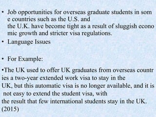 • Job opportunities for overseas graduate students in som
e countries such as the U.S. and
the U.K. have become tight as a result of sluggish econo
mic growth and stricter visa regulations.
• Language Issues
• For Example:
•The UK used to offer UK graduates from overseas countr
ies a two-year extended work visa to stay in the
UK, but this automatic visa is no longer available, and it is
not easy to extend the student visa, with
the result that few international students stay in the UK.
(2015)
 