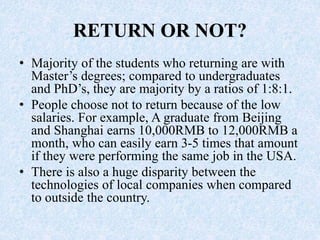RETURN OR NOT?
• Majority of the students who returning are with
Master’s degrees; compared to undergraduates
and PhD’s, they are majority by a ratios of 1:8:1.
• People choose not to return because of the low
salaries. For example, A graduate from Beijing
and Shanghai earns 10,000RMB to 12,000RMB a
month, who can easily earn 3-5 times that amount
if they were performing the same job in the USA.
• There is also a huge disparity between the
technologies of local companies when compared
to outside the country.
 