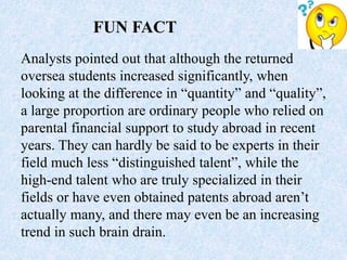 Analysts pointed out that although the returned
oversea students increased significantly, when
looking at the difference in “quantity” and “quality”,
a large proportion are ordinary people who relied on
parental financial support to study abroad in recent
years. They can hardly be said to be experts in their
field much less “distinguished talent”, while the
high-end talent who are truly specialized in their
fields or have even obtained patents abroad aren’t
actually many, and there may even be an increasing
trend in such brain drain.
FUN FACT
 