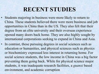 RECENT STUDIES
• Students majoring in business were more likely to return to
China. These students believed there were more business and job
opportunities in China than in the US. They also felt that their
degree from an elite university and their overseas experience
opened many doors back home. They are also highly sought by
international corporations seeking to expand in China and Asia.
• In contrast, those pursuing degrees in social sciences such as
education or humanities, and physical sciences such as physics
or biochemistry expressed less interest in returning home. For
social science students, the low income in China was a big factor
preventing them going back. While for physical science major
students, it was inadequate research facilities, a guanxi based
environment, and academic corruption
 