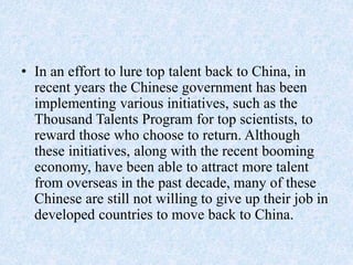 • In an effort to lure top talent back to China, in
recent years the Chinese government has been
implementing various initiatives, such as the
Thousand Talents Program for top scientists, to
reward those who choose to return. Although
these initiatives, along with the recent booming
economy, have been able to attract more talent
from overseas in the past decade, many of these
Chinese are still not willing to give up their job in
developed countries to move back to China.
 