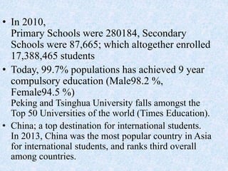 • In 2010,
Primary Schools were 280184, Secondary
Schools were 87,665; which altogether enrolled
17,388,465 students
• Today, 99.7% populations has achieved 9 year
compulsory education (Male98.2 %,
Female94.5 %)
Peking and Tsinghua University falls amongst the
Top 50 Universities of the world (Times Education).
• China; a top destination for international students.
In 2013, China was the most popular country in Asia
for international students, and ranks third overall
among countries.
 