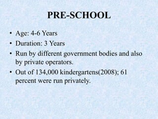 PRE-SCHOOL
• Age: 4-6 Years
• Duration: 3 Years
• Run by different government bodies and also
by private operators.
• Out of 134,000 kindergartens(2008); 61
percent were run privately.
 