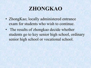 ZHONGKAO
• ZhongKao; locally administered entrance
exam for students who wish to continue.
• The results of zhongkao decide whether
students go to key senior high school, ordinary
senior high school or vocational school.
 
