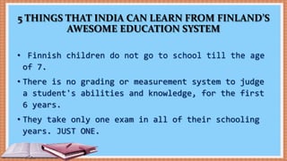 5 THINGS THAT INDIA CAN LEARN FROM FINLAND’S
AWESOME EDUCATION SYSTEM
• Finnish children do not go to school till the age
of 7.
• There is no grading or measurement system to judge
a student's abilities and knowledge, for the first
6 years.
• They take only one exam in all of their schooling
years. JUST ONE.
 