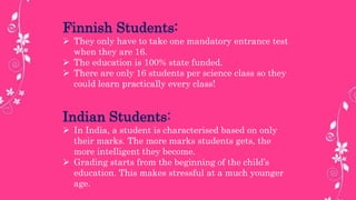 Finnish Students:
 They only have to take one mandatory entrance test
when they are 16.
 The education is 100% state funded.
 There are only 16 students per science class so they
could learn practically every class!
Indian Students:
 In India, a student is characterised based on only
their marks. The more marks students gets, the
more intelligent they become.
 Grading starts from the beginning of the child’s
education. This makes stressful at a much younger
age.
 