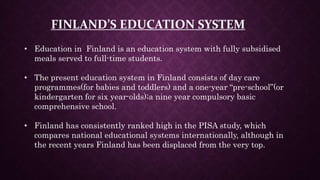 FINLAND’S EDUCATION SYSTEM
• Education in Finland is an education system with fully subsidised
meals served to full-time students.
• The present education system in Finland consists of day care
programmes(for babies and toddlers) and a one-year “pre-school”(or
kindergarten for six year-olds);a nine year compulsory basic
comprehensive school.
• Finland has consistently ranked high in the PISA study, which
compares national educational systems internationally, although in
the recent years Finland has been displaced from the very top.
 