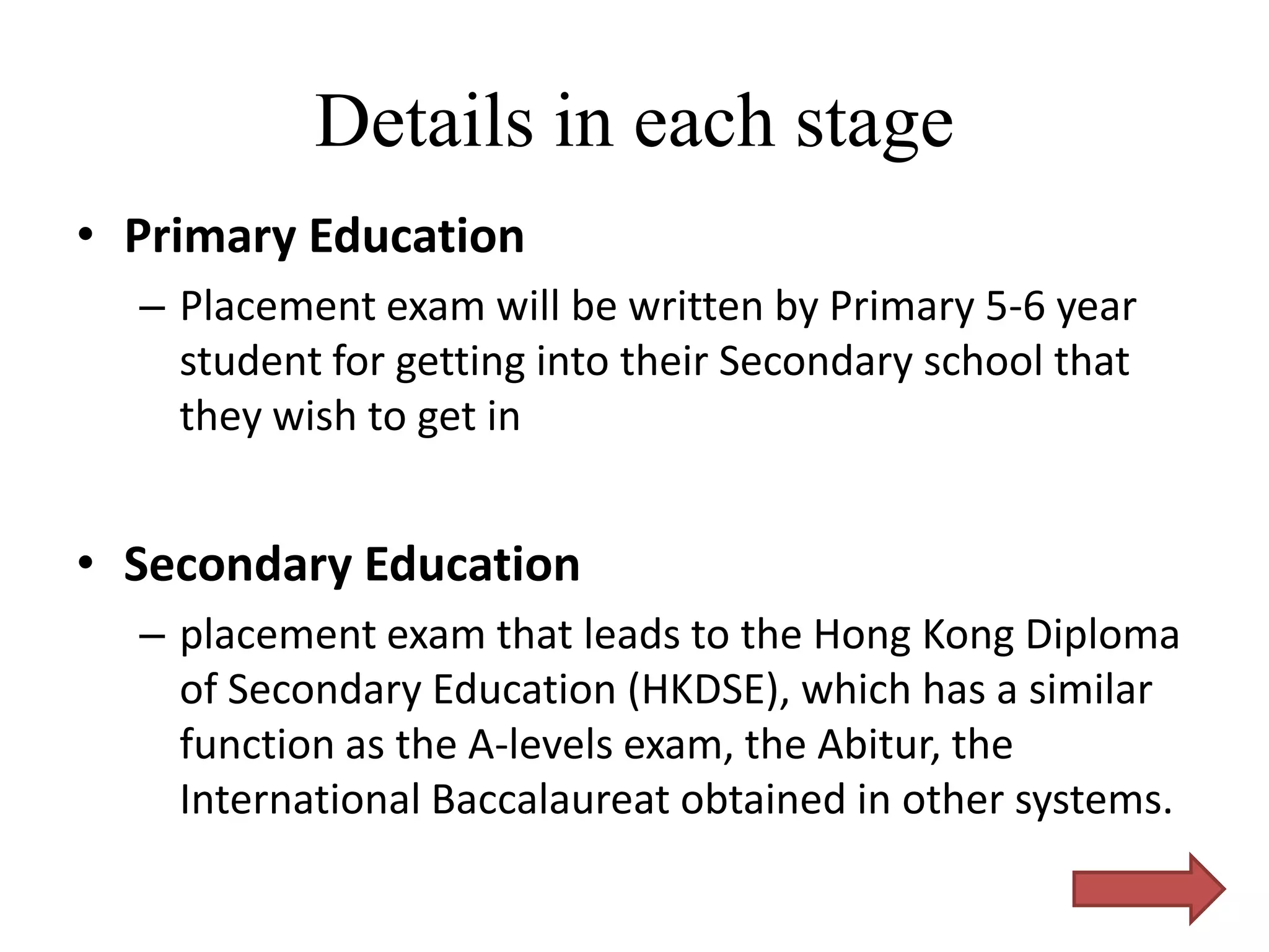 Details in each stage
• Primary Education
  – Placement exam will be written by Primary 5-6 year
    student for getting into their Secondary school that
    they wish to get in


• Secondary Education
  – placement exam that leads to the Hong Kong Diploma
    of Secondary Education (HKDSE), which has a similar
    function as the A-levels exam, the Abitur, the
    International Baccalaureat obtained in other systems.
 