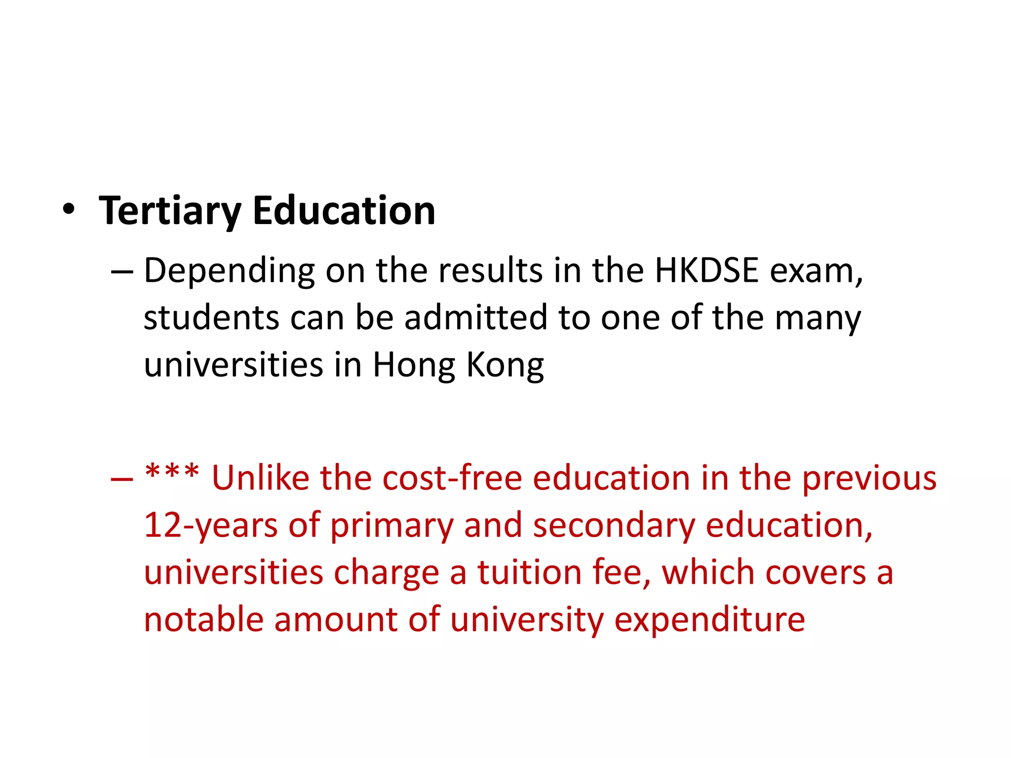 • Tertiary Education
  – Depending on the results in the HKDSE exam,
    students can be admitted to one of the many
    universities in Hong Kong

  – *** Unlike the cost-free education in the previous
    12-years of primary and secondary education,
    universities charge a tuition fee, which covers a
    notable amount of university expenditure
 