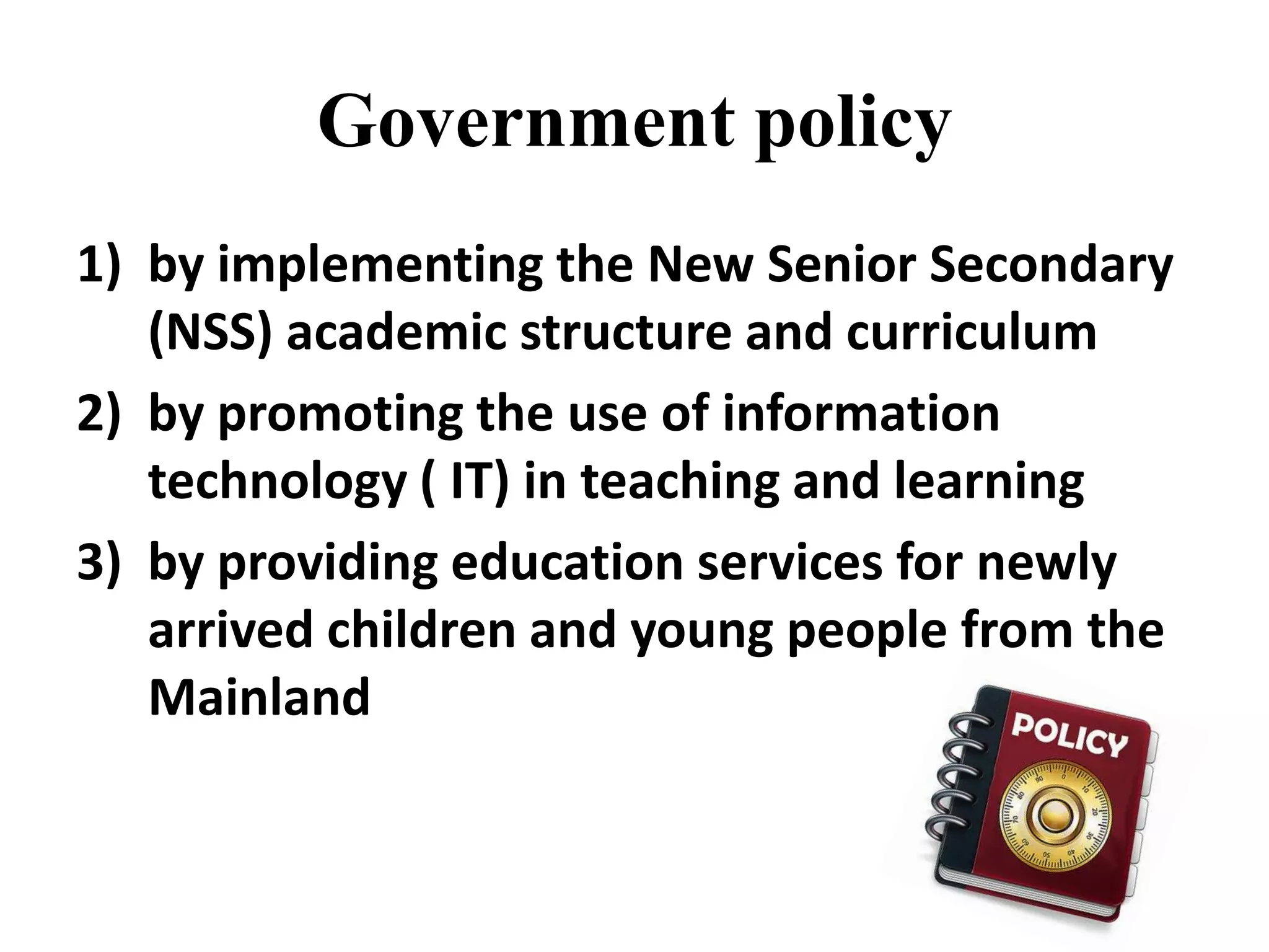 Government policy
1) by implementing the New Senior Secondary
   (NSS) academic structure and curriculum
2) by promoting the use of information
   technology ( IT) in teaching and learning
3) by providing education services for newly
   arrived children and young people from the
   Mainland
 