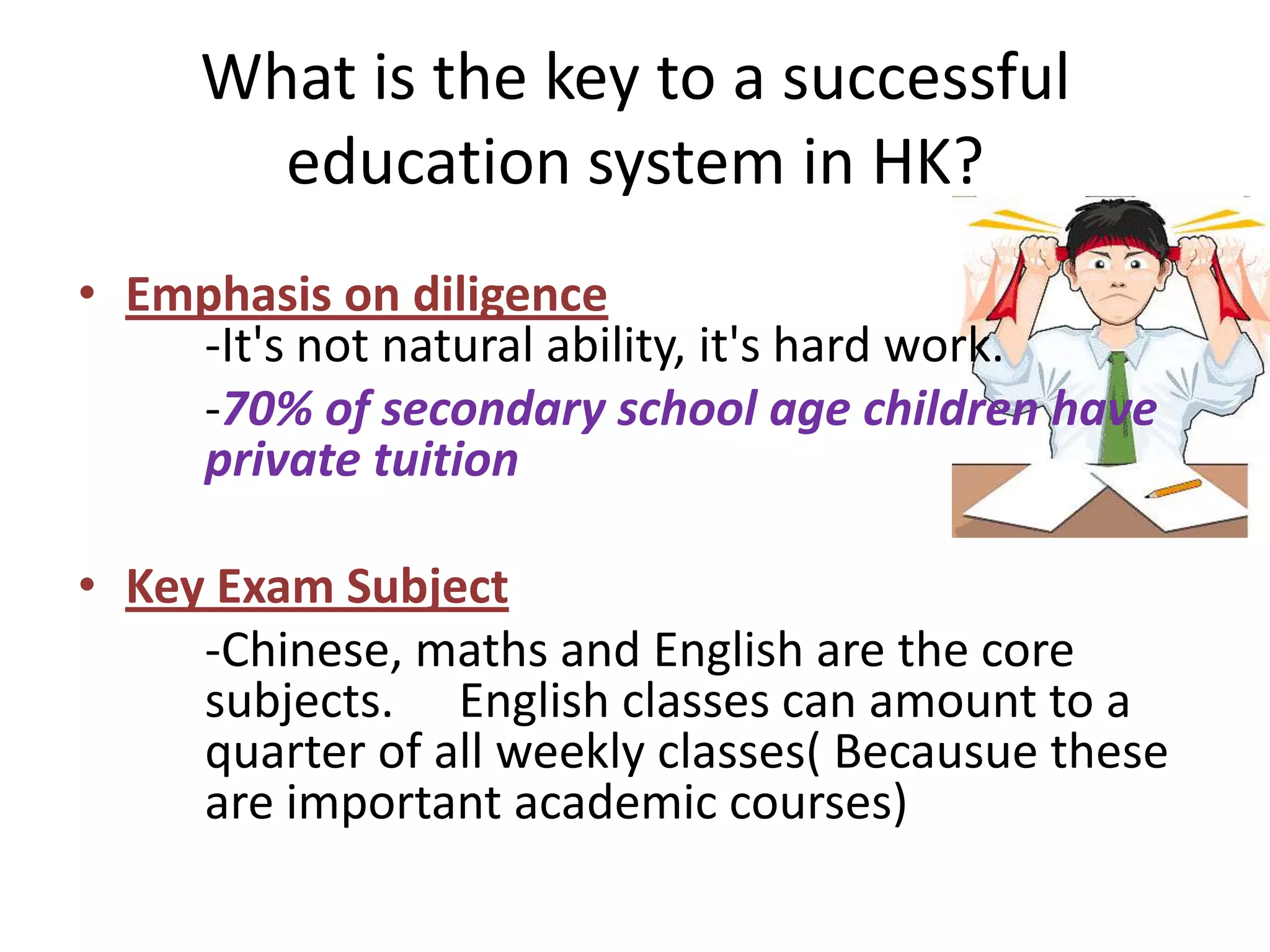 What is the key to a successful
       education system in HK?
• Emphasis on diligence
    -It's not natural ability, it's hard work.
    -70% of secondary school age children have
    private tuition

• Key Exam Subject
     -Chinese, maths and English are the core
     subjects. English classes can amount to a
     quarter of all weekly classes( Becausue these
     are important academic courses)
 