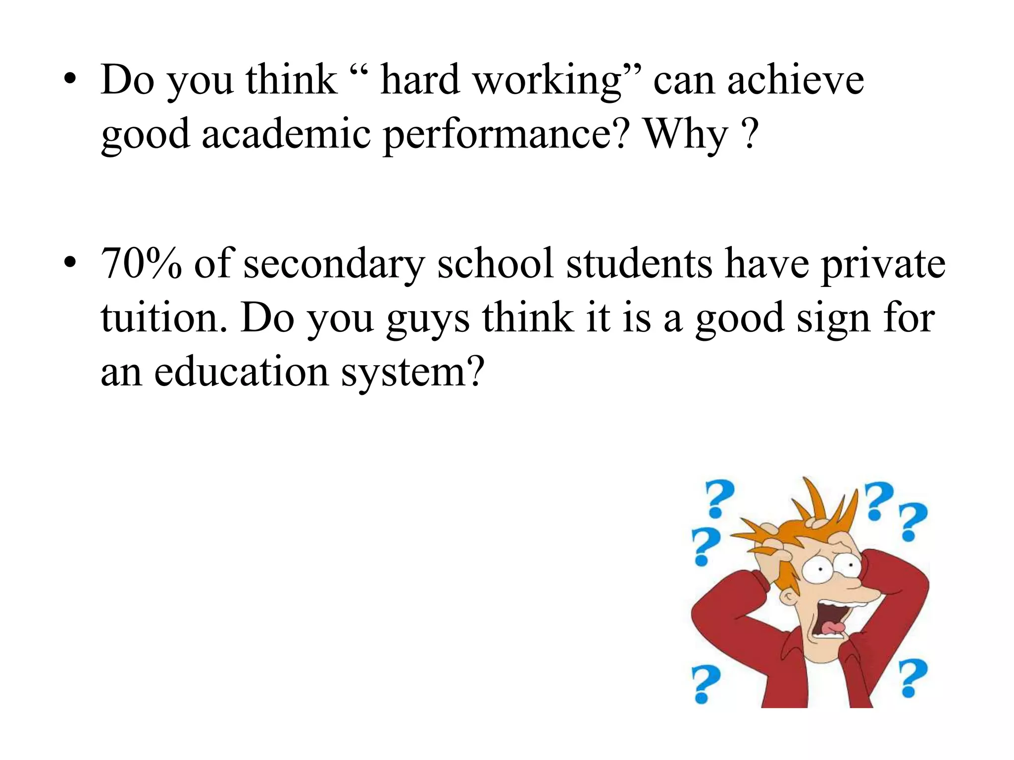 • Do you think “ hard working” can achieve
  good academic performance? Why ?

• 70% of secondary school students have private
  tuition. Do you guys think it is a good sign for
  an education system?
 