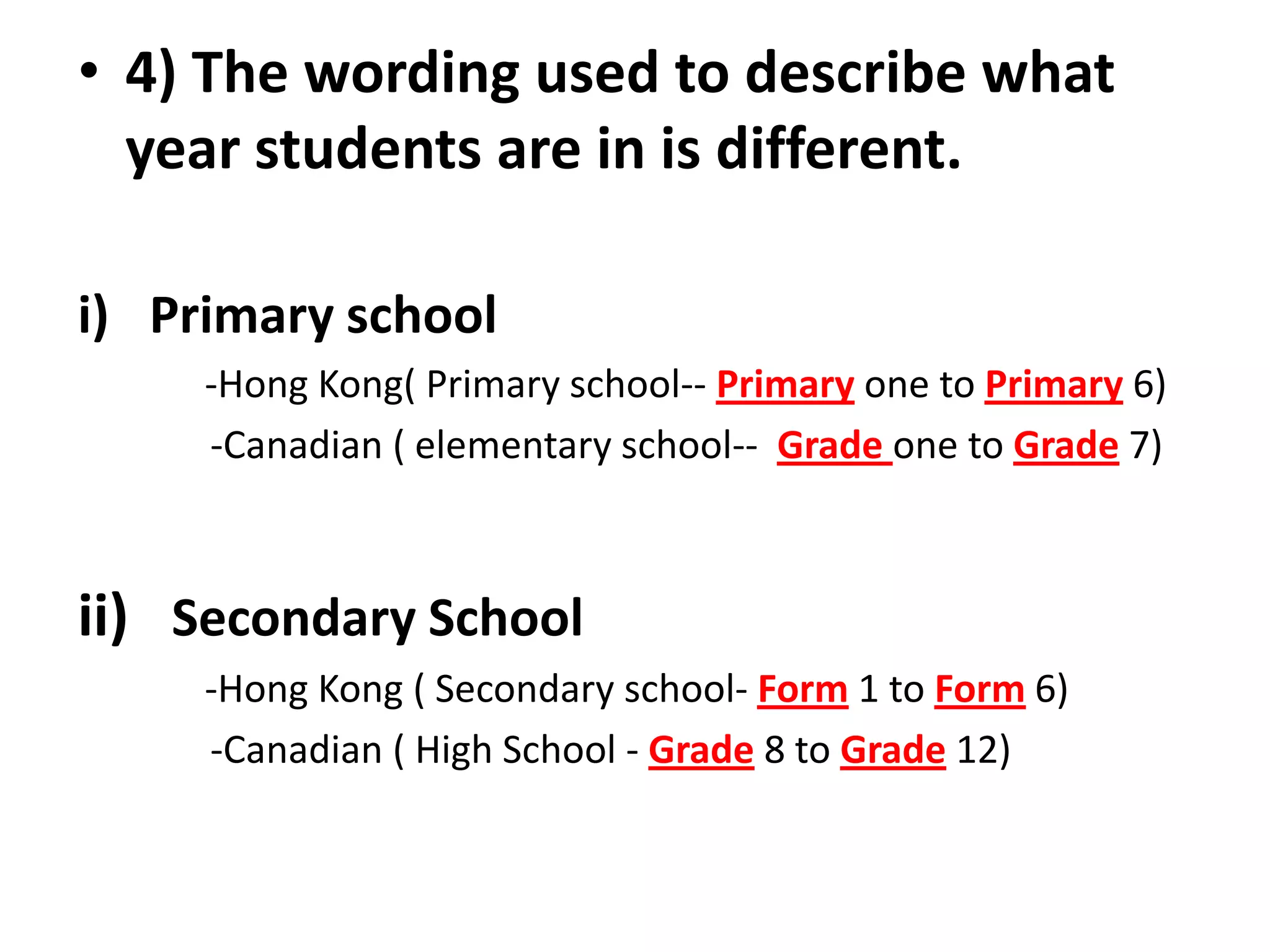 • 4) The wording used to describe what
  year students are in is different.

i) Primary school
     -Hong Kong( Primary school-- Primary one to Primary 6)
     -Canadian ( elementary school-- Grade one to Grade 7)



ii) Secondary School
     -Hong Kong ( Secondary school- Form 1 to Form 6)
     -Canadian ( High School - Grade 8 to Grade 12)
 