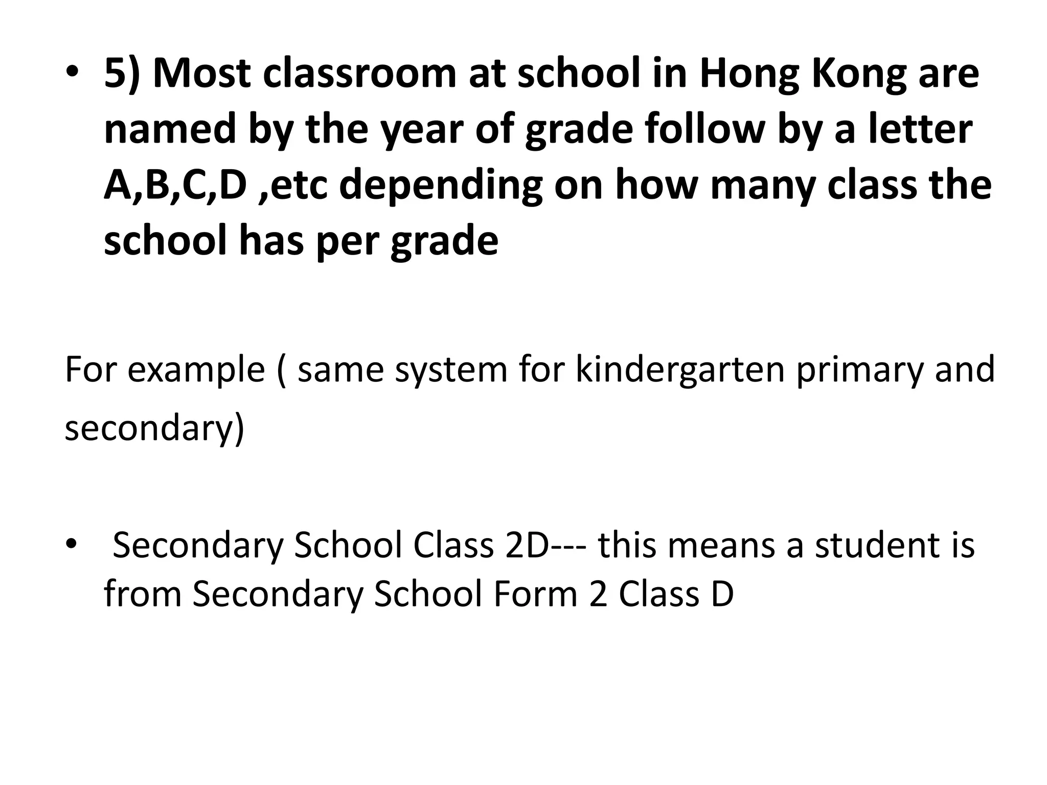 • 5) Most classroom at school in Hong Kong are
  named by the year of grade follow by a letter
  A,B,C,D ,etc depending on how many class the
  school has per grade

For example ( same system for kindergarten primary and
secondary)

• Secondary School Class 2D--- this means a student is
  from Secondary School Form 2 Class D
 
