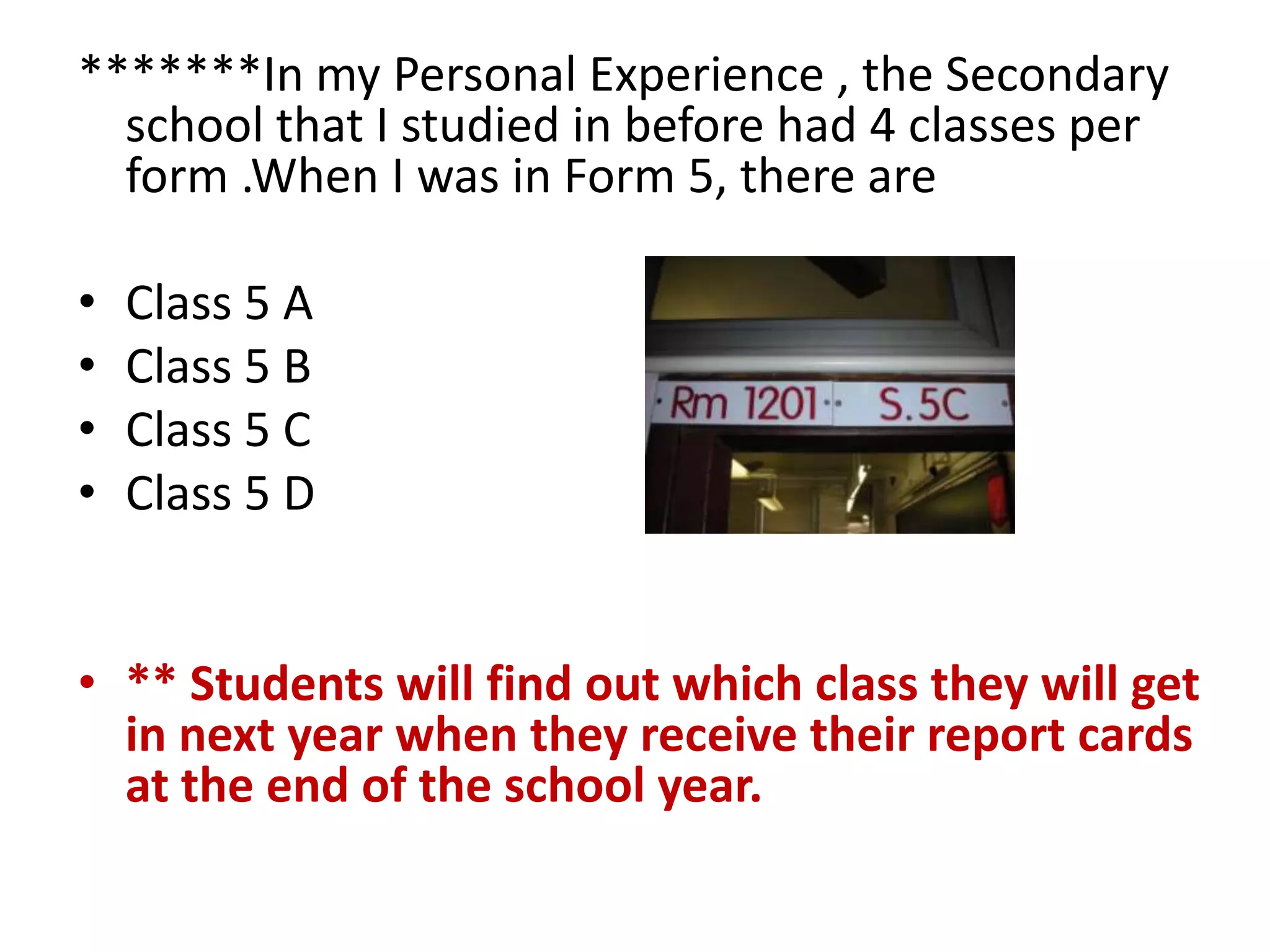 *******In my Personal Experience , the Secondary
  school that I studied in before had 4 classes per
  form .When I was in Form 5, there are

•   Class 5 A
•   Class 5 B
•   Class 5 C
•   Class 5 D


• ** Students will find out which class they will get
  in next year when they receive their report cards
  at the end of the school year.
 