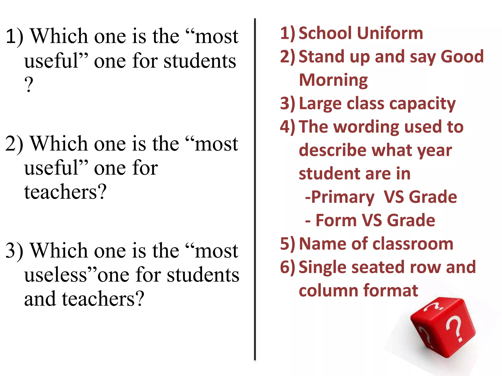 1) Which one is the “most    1) School Uniform
  useful” one for students   2) Stand up and say Good
  ?                             Morning
                             3) Large class capacity
                             4) The wording used to
2) Which one is the “most       describe what year
  useful” one for               student are in
  teachers?                      -Primary VS Grade
                                 - Form VS Grade
3) Which one is the “most    5) Name of classroom
  useless”one for students   6) Single seated row and
  and teachers?                 column format
 