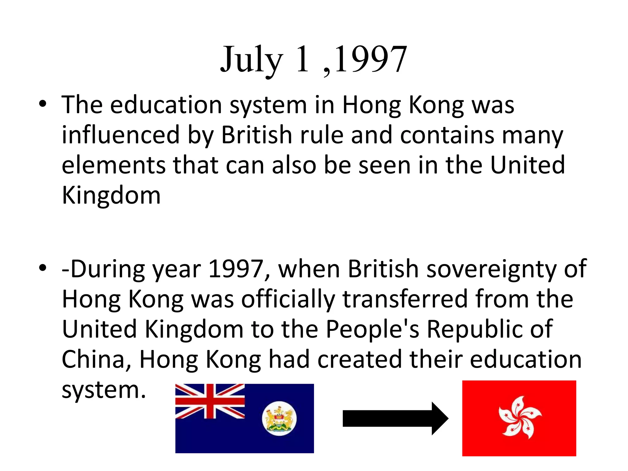 July 1 ,1997
• The education system in Hong Kong was
  influenced by British rule and contains many
  elements that can also be seen in the United
  Kingdom

• -During year 1997, when British sovereignty of
  Hong Kong was officially transferred from the
  United Kingdom to the People's Republic of
  China, Hong Kong had created their education
  system.
 