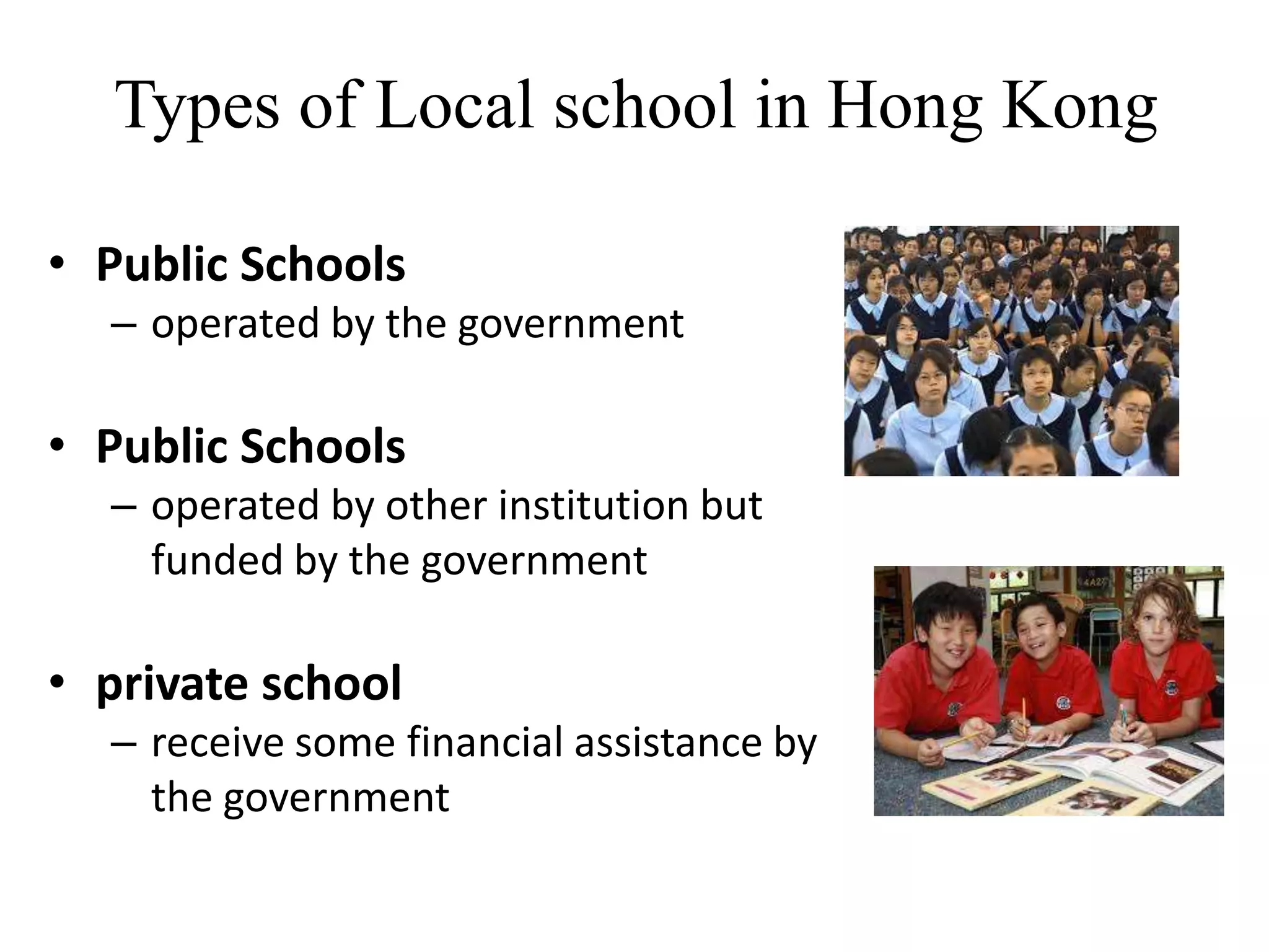 Types of Local school in Hong Kong

• Public Schools
  – operated by the government

• Public Schools
  – operated by other institution but
    funded by the government

• private school
  – receive some financial assistance by
    the government
 