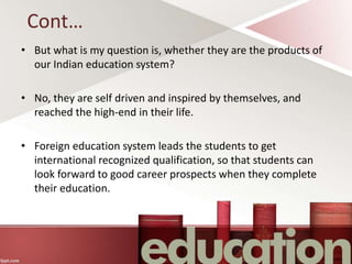 Cont…
• But what is my question is, whether they are the products of
our Indian education system?
• No, they are self driven and inspired by themselves, and
reached the high-end in their life.
• Foreign education system leads the students to get
international recognized qualification, so that students can
look forward to good career prospects when they complete
their education.
 