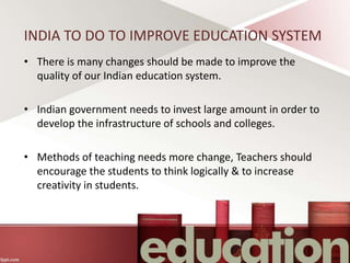 INDIA TO DO TO IMPROVE EDUCATION SYSTEM
• There is many changes should be made to improve the
quality of our Indian education system.
• Indian government needs to invest large amount in order to
develop the infrastructure of schools and colleges.
• Methods of teaching needs more change, Teachers should
encourage the students to think logically & to increase
creativity in students.
 