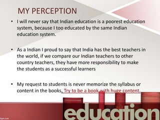 MY PERCEPTION
• I will never say that Indian education is a poorest education
system, because I too educated by the same Indian
education system.
• As a Indian I proud to say that India has the best teachers in
the world, if we compare our Indian teachers to other
country teachers, they have more responsibility to make
the students as a successful learners
• My request to students is never memorize the syllabus or
content in the books, Try to be a book with huge content.
 