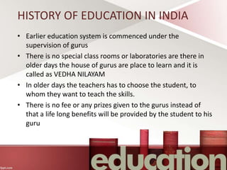 HISTORY OF EDUCATION IN INDIA
• Earlier education system is commenced under the
supervision of gurus
• There is no special class rooms or laboratories are there in
older days the house of gurus are place to learn and it is
called as VEDHA NILAYAM
• In older days the teachers has to choose the student, to
whom they want to teach the skills.
• There is no fee or any prizes given to the gurus instead of
that a life long benefits will be provided by the student to his
guru
 