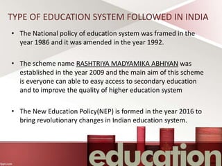 TYPE OF EDUCATION SYSTEM FOLLOWED IN INDIA
• The National policy of education system was framed in the
year 1986 and it was amended in the year 1992.
• The scheme name RASHTRIYA MADYAMIKA ABHIYAN was
established in the year 2009 and the main aim of this scheme
is everyone can able to easy access to secondary education
and to improve the quality of higher education system
• The New Education Policy(NEP) is formed in the year 2016 to
bring revolutionary changes in Indian education system.
 
