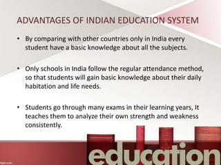 ADVANTAGES OF INDIAN EDUCATION SYSTEM
• By comparing with other countries only in India every
student have a basic knowledge about all the subjects.
• Only schools in India follow the regular attendance method,
so that students will gain basic knowledge about their daily
habitation and life needs.
• Students go through many exams in their learning years, It
teaches them to analyze their own strength and weakness
consistently.
 