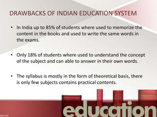 DRAWBACKS OF INDIAN EDUCATION SYSTEM
• In India up to 85% of students where used to memorize the
content in the books and used to write the same words in
the exams.
• Only 18% of students where used to understand the concept
of the subject and can able to answer in their own words.
• The syllabus is mostly in the form of theoretical basis, there
is only few subjects contains practical contents.
 