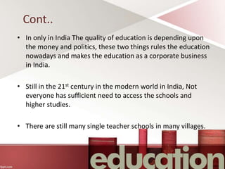 Cont..
• In only in India The quality of education is depending upon
the money and politics, these two things rules the education
nowadays and makes the education as a corporate business
in India.
• Still in the 21st century in the modern world in India, Not
everyone has sufficient need to access the schools and
higher studies.
• There are still many single teacher schools in many villages.
 