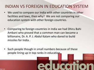 INDIAN VS FOREIGN IN EDUCATION SYSTEM
• We used to compare our India with other countries in other
facilities and laws, then why? We are not comparing our
education system with other foreign countries.
• Comparing to foreign countries in India we had Dhiru Bahi
Ambani who proved that a common man can became a
billionaire, Dr. A. P. J. Abdul Kalam who dared to build
missiles for India .
• Such people though in small numbers because of these
people lining up in top ranks in education.
 