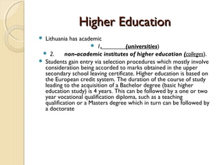 Higher Education
 Lithuania has academic
                      1.           (universities)
  2.      non-academic institutes of higher education (colleges).
 Students gain entry via selection procedures which mostly involve
  consideration being accorded to marks obtained in the upper
  secondary school leaving certificate. Higher education is based on
  the European credit system. The duration of the course of study
  leading to the acquisition of a Bachelor degree (basic higher
  education study) is 4 years. This can be followed by a one or two
  year vocational qualification diploma, such as a teaching
  qualification or a Masters degree which in turn can be followed by
  a doctorate
 