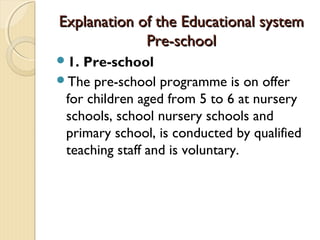 Explanation of the Educational system
             Pre-school
1. Pre-school
The pre-school programme is on offer
 for children aged from 5 to 6 at nursery
 schools, school nursery schools and
 primary school, is conducted by qualified
 teaching staff and is voluntary.
 