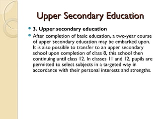 Upper Secondary Education
 3.  Upper secondary education
 After completion of basic education, a two-year course
  of upper secondary education may be embarked upon.
  It is also possible to transfer to an upper secondary
  school upon completion of class 8, this school then
  continuing until class 12. In classes 11 and 12, pupils are
  permitted to select subjects in a targeted way in
  accordance with their personal interests and strengths.
 