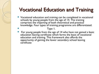 Vocational Education and Training
   Vocational education and training can be completed in vocational
    schools by young people from the age of 14. The training
    comprises the imparting of both theoretical and practical
    knowledge. Four types of training programme are differentiated.
                            Type 1.
    For young people from the age of 14 who have not gained a basic
    education leaving certificate which forms the basis of vocational
    education and training. This framework also affords the
    opportunity of gaining the lower secondary school leaving
    certificate
 