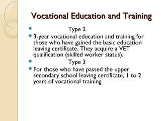Vocational Education and Training
                Type 2
3-year  vocational education and training for
 those who have gained the basic education
 leaving certificate. They acquire a VET
 qualification (skilled worker status).
                Type 3
For those who have passed the upper
 secondary school leaving certificate, 1 to 2
 years of vocational training
 