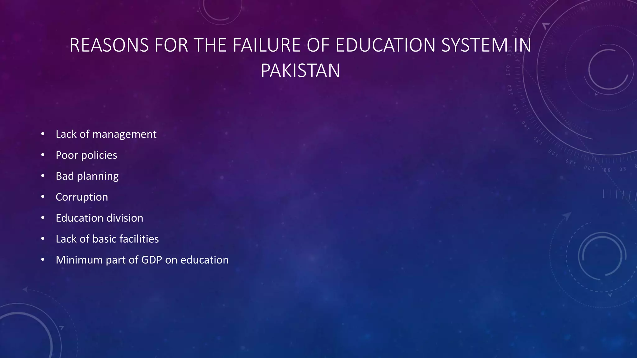 REASONS FOR THE FAILURE OF EDUCATION SYSTEM IN
PAKISTAN
• Lack of management
• Poor policies
• Bad planning
• Corruption
• Education division
• Lack of basic facilities
• Minimum part of GDP on education