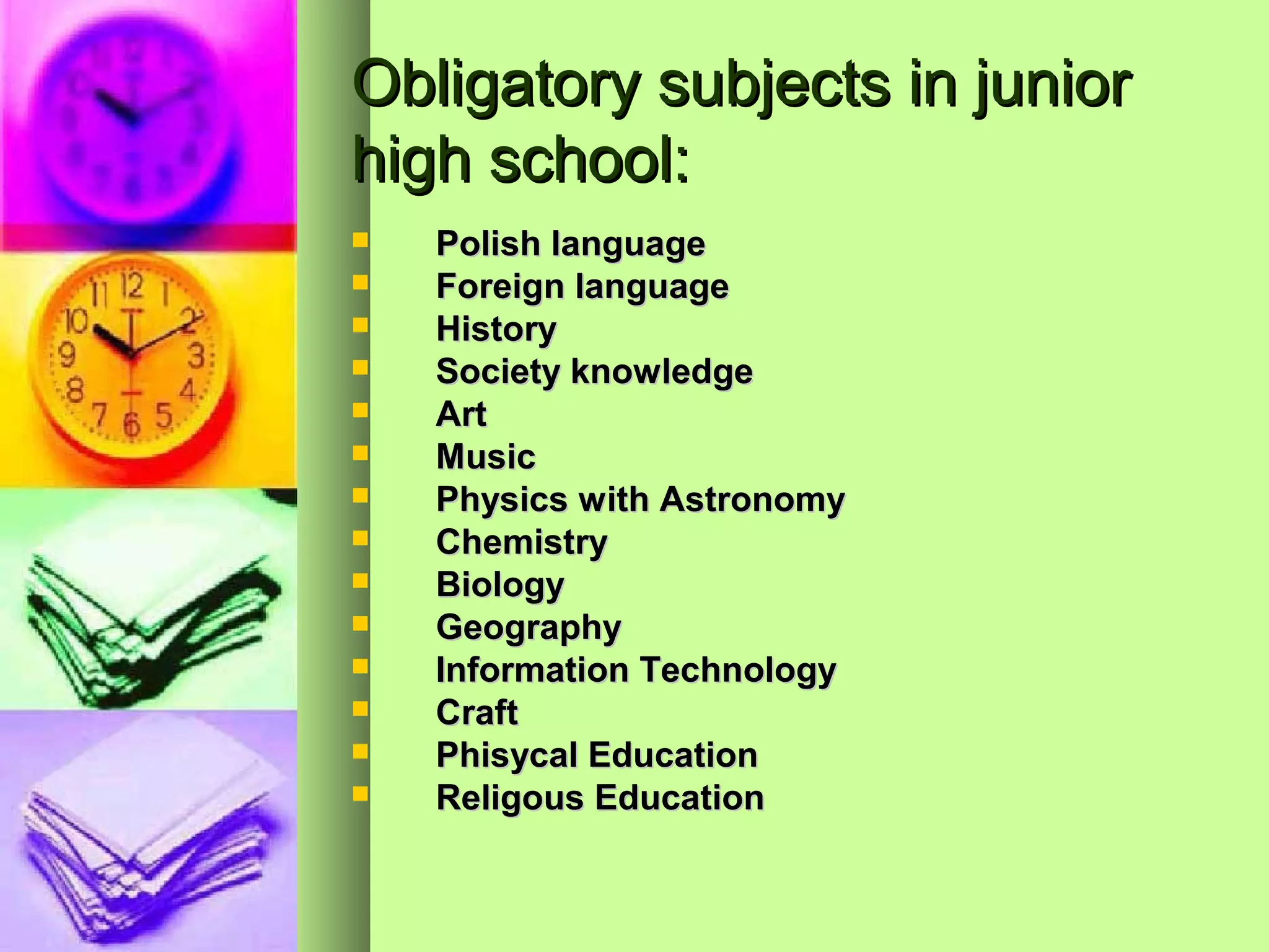Obligatory subjects in junior
high school:
   Polish language
   Foreign language
   History
   Society knowledge
   Art
   Music
   Physics with Astronomy
   Chemistry
   Biology
   Geography
   Information Technology
   Craft
   PhisycaI Education
   Religous Education
 