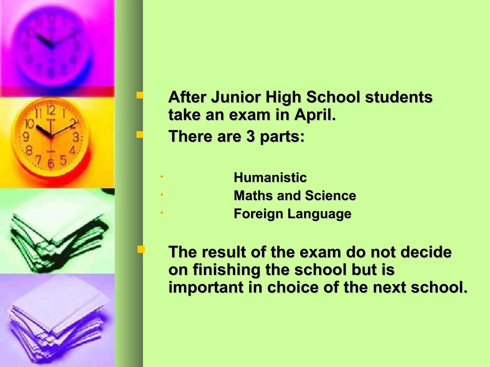        After Junior High School students
        take an exam in April.
       There are 3 parts:

    •           Humanistic
    •           Maths and Science
    •           Foreign Language

       The result of the exam do not decide
        on finishing the school but is
        important in choice of the next school.
 